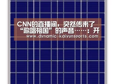 CNN的直播间，突然传来了“歌唱祖国”的声音……：开云官网(图1)